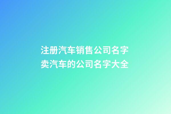 注册汽车销售公司名字 卖汽车的公司名字大全-第1张-公司起名-玄机派